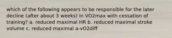 which of the following appears to be responsible for the later decline (after about 3 weeks) in VO2max with cessation of training? a. reduced maximal HR b. reduced maximal stroke volume c. reduced maximal a-vO2diff