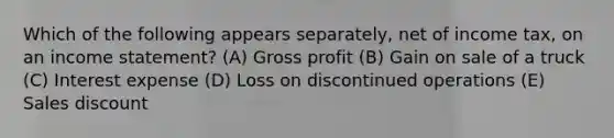 Which of the following appears separately, net of income tax, on an income statement? (A) Gross profit (B) Gain on sale of a truck (C) Interest expense (D) Loss on discontinued operations (E) Sales discount