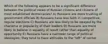 Which of the following appears to be a significant difference between the political views of Russian citizens and citizens of most established democracies? A) Russians are more trusting of government officials B) Russians have less faith in competitive, regular elections C) Russians are less likely to be swayed by the charisma or popularity of their leaders D) Russians are more likely to believe in equality of result rather than equality of opportunity E) Russians have a narrower range of political ideologies; they tend to have attitudes to the "left" of center