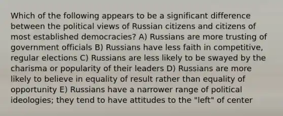 Which of the following appears to be a significant difference between the political views of Russian citizens and citizens of most established democracies? A) Russians are more trusting of government officials B) Russians have less faith in competitive, regular elections C) Russians are less likely to be swayed by the charisma or popularity of their leaders D) Russians are more likely to believe in equality of result rather than equality of opportunity E) Russians have a narrower range of political ideologies; they tend to have attitudes to the "left" of center