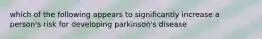 which of the following appears to significantly increase a person's risk for developing parkinson's disease