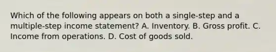 Which of the following appears on both a single-step and a multiple-step income statement? A. Inventory. B. Gross profit. C. Income from operations. D. Cost of goods sold.