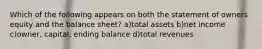 Which of the following appears on both the statement of owners equity and the balance sheet? a)total assets b)net income c)owner, capital, ending balance d)total revenues