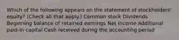 Which of the following appears on the statement of stockholders' equity? (Check all that apply.) Common stock Dividends Beginning balance of retained earnings Net income Additional paid-in capital Cash received during the accounting period