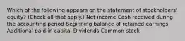 Which of the following appears on the statement of stockholders' equity? (Check all that apply.) Net income Cash received during the accounting period Beginning balance of retained earnings Additional paid-in capital Dividends Common stock