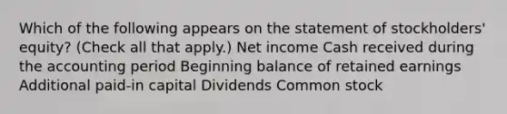 Which of the following appears on the statement of stockholders' equity? (Check all that apply.) Net income Cash received during the accounting period Beginning balance of retained earnings Additional paid-in capital Dividends Common stock