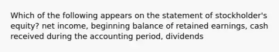 Which of the following appears on the statement of stockholder's equity? net income, beginning balance of retained earnings, cash received during the accounting period, dividends