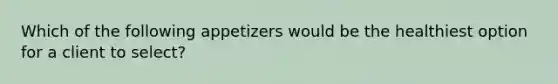 Which of the following appetizers would be the healthiest option for a client to select?