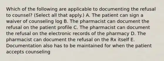 Which of the following are applicable to documenting the refusal to counsel? (Select all that apply.) A. The patient can sign a waiver of counseling log B. The pharmacist can document the refusal on the patient profile C. The pharmacist can document the refusal on the electronic records of the pharmacy D. The pharmacist can document the refusal on the Rx itself E. Documentation also has to be maintained for when the patient accepts counseling