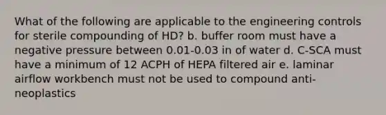 What of the following are applicable to the engineering controls for sterile compounding of HD? b. buffer room must have a negative pressure between 0.01-0.03 in of water d. C-SCA must have a minimum of 12 ACPH of HEPA filtered air e. laminar airflow workbench must not be used to compound anti-neoplastics