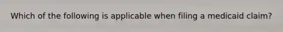 Which of the following is applicable when filing a medicaid claim?
