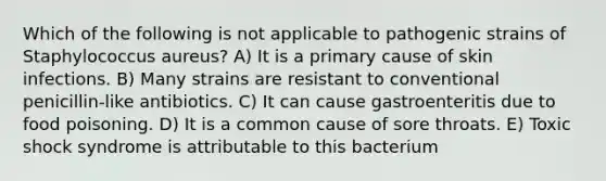 Which of the following is not applicable to pathogenic strains of Staphylococcus aureus? A) It is a primary cause of skin infections. B) Many strains are resistant to conventional penicillin-like antibiotics. C) It can cause gastroenteritis due to food poisoning. D) It is a common cause of sore throats. E) Toxic shock syndrome is attributable to this bacterium