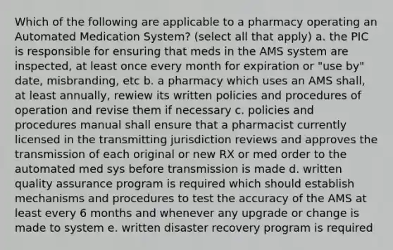 Which of the following are applicable to a pharmacy operating an Automated Medication System? (select all that apply) a. the PIC is responsible for ensuring that meds in the AMS system are inspected, at least once every month for expiration or "use by" date, misbranding, etc b. a pharmacy which uses an AMS shall, at least annually, rewiew its written policies and procedures of operation and revise them if necessary c. policies and procedures manual shall ensure that a pharmacist currently licensed in the transmitting jurisdiction reviews and approves the transmission of each original or new RX or med order to the automated med sys before transmission is made d. written quality assurance program is required which should establish mechanisms and procedures to test the accuracy of the AMS at least every 6 months and whenever any upgrade or change is made to system e. written disaster recovery program is required