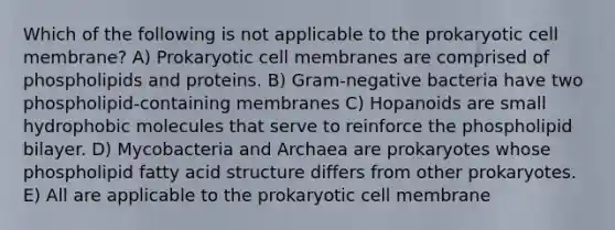 Which of the following is not applicable to the prokaryotic cell membrane? A) Prokaryotic cell membranes are comprised of phospholipids and proteins. B) Gram-negative bacteria have two phospholipid-containing membranes C) Hopanoids are small hydrophobic molecules that serve to reinforce the phospholipid bilayer. D) Mycobacteria and Archaea are prokaryotes whose phospholipid fatty acid structure differs from other prokaryotes. E) All are applicable to the prokaryotic cell membrane