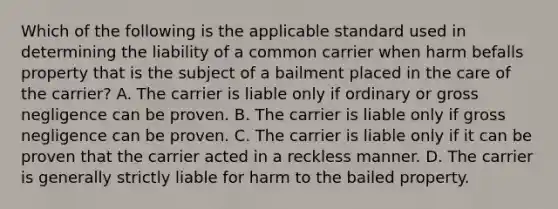 Which of the following is the applicable standard used in determining the liability of a common carrier when harm befalls property that is the subject of a bailment placed in the care of the carrier? A. The carrier is liable only if ordinary or gross negligence can be proven. B. The carrier is liable only if gross negligence can be proven. C. The carrier is liable only if it can be proven that the carrier acted in a reckless manner. D. The carrier is generally strictly liable for harm to the bailed property.