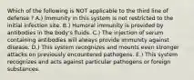 Which of the following is NOT applicable to the third line of defense ? A.) Immunity in this system is not restricted to the initial infection site. B.) Humoral immunity is provided by antibodies in the body's fluids. C.) The injection of serum containing antibodies will always provide immunity against disease. D.) This system recognizes and mounts even stronger attacks on previously encountered pathogens. E.) This system recognizes and acts against particular pathogens or foreign substances.