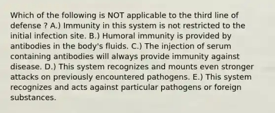 Which of the following is NOT applicable to the third line of defense ? A.) Immunity in this system is not restricted to the initial infection site. B.) Humoral immunity is provided by antibodies in the body's fluids. C.) The injection of serum containing antibodies will always provide immunity against disease. D.) This system recognizes and mounts even stronger attacks on previously encountered pathogens. E.) This system recognizes and acts against particular pathogens or foreign substances.