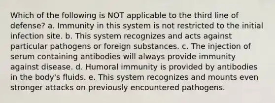 Which of the following is NOT applicable to the third line of defense? a. Immunity in this system is not restricted to the initial infection site. b. This system recognizes and acts against particular pathogens or foreign substances. c. The injection of serum containing antibodies will always provide immunity against disease. d. Humoral immunity is provided by antibodies in the body's fluids. e. This system recognizes and mounts even stronger attacks on previously encountered pathogens.