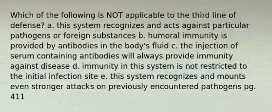 Which of the following is NOT applicable to the third line of defense? a. this system recognizes and acts against particular pathogens or foreign substances b. humoral immunity is provided by antibodies in the body's fluid c. the injection of serum containing antibodies will always provide immunity against disease d. immunity in this system is not restricted to the initial infection site e. this system recognizes and mounts even stronger attacks on previously encountered pathogens pg. 411