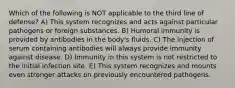 Which of the following is NOT applicable to the third line of defense? A) This system recognizes and acts against particular pathogens or foreign substances. B) Humoral immunity is provided by antibodies in the body's fluids. C) The injection of serum containing antibodies will always provide immunity against disease. D) Immunity in this system is not restricted to the initial infection site. E) This system recognizes and mounts even stronger attacks on previously encountered pathogens.