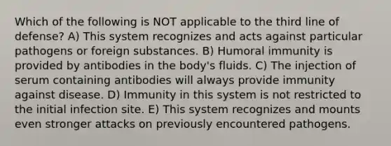 Which of the following is NOT applicable to the third line of defense? A) This system recognizes and acts against particular pathogens or foreign substances. B) Humoral immunity is provided by antibodies in the body's fluids. C) The injection of serum containing antibodies will always provide immunity against disease. D) Immunity in this system is not restricted to the initial infection site. E) This system recognizes and mounts even stronger attacks on previously encountered pathogens.