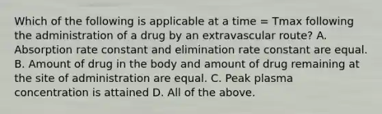 Which of the following is applicable at a time = Tmax following the administration of a drug by an extravascular route? A. Absorption rate constant and elimination rate constant are equal. B. Amount of drug in the body and amount of drug remaining at the site of administration are equal. C. Peak plasma concentration is attained D. All of the above.