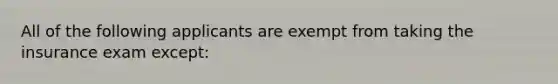 All of the following applicants are exempt from taking the insurance exam except: