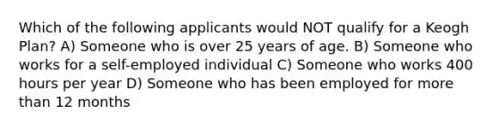 Which of the following applicants would NOT qualify for a Keogh Plan? A) Someone who is over 25 years of age. B) Someone who works for a self-employed individual C) Someone who works 400 hours per year D) Someone who has been employed for more than 12 months