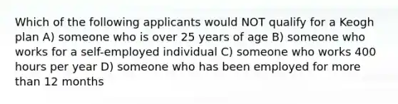 Which of the following applicants would NOT qualify for a Keogh plan A) someone who is over 25 years of age B) someone who works for a self-employed individual C) someone who works 400 hours per year D) someone who has been employed for more than 12 months