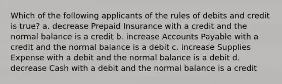 Which of the following applicants of the rules of debits and credit is true? a. decrease Prepaid Insurance with a credit and the normal balance is a credit b. increase Accounts Payable with a credit and the normal balance is a debit c. increase Supplies Expense with a debit and the normal balance is a debit d. decrease Cash with a debit and the normal balance is a credit