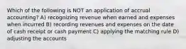 Which of the following is NOT an application of accrual accounting? A) recognizing revenue when earned and expenses when incurred B) recording revenues and expenses on the date of cash receipt or cash payment C) applying the matching rule D) adjusting the accounts