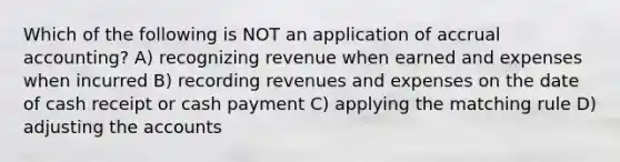 Which of the following is NOT an application of accrual accounting? A) recognizing revenue when earned and expenses when incurred B) recording revenues and expenses on the date of cash receipt or cash payment C) applying the matching rule D) adjusting the accounts