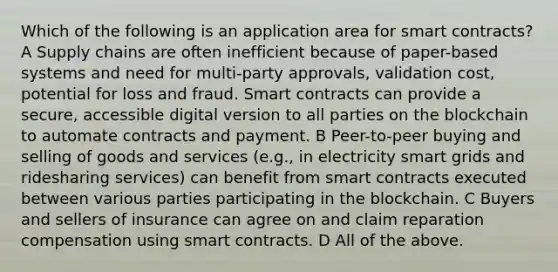 Which of the following is an application area for smart contracts? A Supply chains are often inefficient because of paper-based systems and need for multi-party approvals, validation cost, potential for loss and fraud. Smart contracts can provide a secure, accessible digital version to all parties on the blockchain to automate contracts and payment. B Peer-to-peer buying and selling of goods and services (e.g., in electricity smart grids and ridesharing services) can benefit from smart contracts executed between various parties participating in the blockchain. C Buyers and sellers of insurance can agree on and claim reparation compensation using smart contracts. D All of the above.