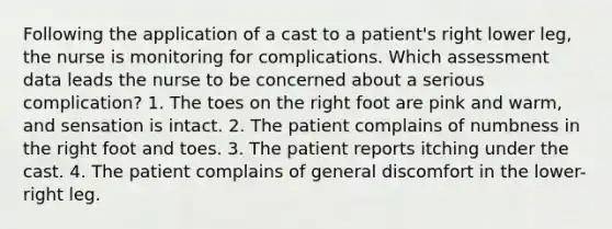 Following the application of a cast to a patient's right lower leg, the nurse is monitoring for complications. Which assessment data leads the nurse to be concerned about a serious complication? 1. The toes on the right foot are pink and warm, and sensation is intact. 2. The patient complains of numbness in the right foot and toes. 3. The patient reports itching under the cast. 4. The patient complains of general discomfort in the lower-right leg.