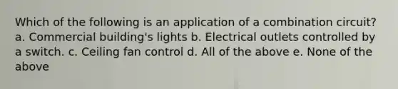 Which of the following is an application of a combination circuit? a. Commercial building's lights b. Electrical outlets controlled by a switch. c. Ceiling fan control d. All of the above e. None of the above