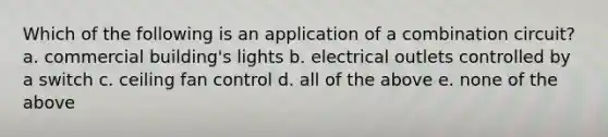 Which of the following is an application of a combination circuit? a. commercial building's lights b. electrical outlets controlled by a switch c. ceiling fan control d. all of the above e. none of the above