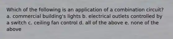 Which of the following is an application of a combination circuit?a. commercial building's lights b. electrical outlets controlled by a switch c. ceiling fan control d. all of the above e. none of the above