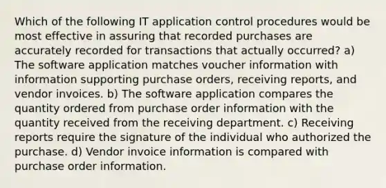 Which of the following IT application control procedures would be most effective in assuring that recorded purchases are accurately recorded for transactions that actually occurred? a) The software application matches voucher information with information supporting purchase orders, receiving reports, and vendor invoices. b) The software application compares the quantity ordered from purchase order information with the quantity received from the receiving department. c) Receiving reports require the signature of the individual who authorized the purchase. d) Vendor invoice information is compared with purchase order information.