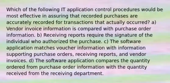 Which of the following IT application control procedures would be most effective in assuring that recorded purchases are accurately recorded for transactions that actually occurred? a) Vendor invoice information is compared with purchase order information. b) Receiving reports require the signature of the individual who authorized the purchase. c) The software application matches voucher information with information supporting purchase orders, receiving reports, and vendor invoices. d) The software application compares the quantity ordered from purchase order information with the quantity received from the receiving department.