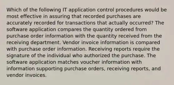 Which of the following IT application control procedures would be most effective in assuring that recorded purchases are accurately recorded for transactions that actually occurred? The software application compares the quantity ordered from purchase order information with the quantity received from the receiving department. Vendor invoice information is compared with purchase order information. Receiving reports require the signature of the individual who authorized the purchase. The software application matches voucher information with information supporting purchase orders, receiving reports, and vendor invoices.