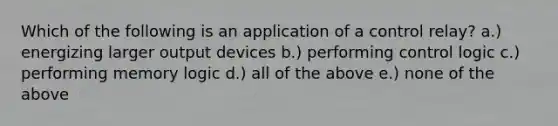 Which of the following is an application of a control relay? a.) energizing larger output devices b.) performing control logic c.) performing memory logic d.) all of the above e.) none of the above