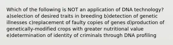 Which of the following is NOT an application of DNA technology? a)selection of desired traits in breeding b)detection of genetic illnesses c)replacement of faulty copies of genes d)production of genetically-modified crops with greater nutritional value e)determination of identity of criminals through DNA profiling