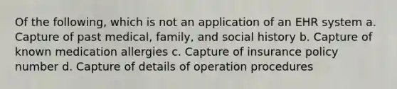 Of the following, which is not an application of an EHR system a. Capture of past medical, family, and social history b. Capture of known medication allergies c. Capture of insurance policy number d. Capture of details of operation procedures