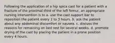 Following the application of a hip spica cast for a patient with a fracture of the proximal third of the left femur, an appropriate nursing intervention is to a. use the cast support bar to reposition the patient every 2 to 3 hours. b. ask the patient about any abdominal discomfort or nausea. c. discuss the reasons for remaining on bed rest for several weeks. d. promote drying of the cast by placing the patient in a prone position every 4 hours.