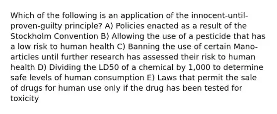 Which of the following is an application of the innocent-until-proven-guilty principle? A) Policies enacted as a result of the Stockholm Convention B) Allowing the use of a pesticide that has a low risk to human health C) Banning the use of certain Mano-articles until further research has assessed their risk to human health D) Dividing the LD50 of a chemical by 1,000 to determine safe levels of human consumption E) Laws that permit the sale of drugs for human use only if the drug has been tested for toxicity