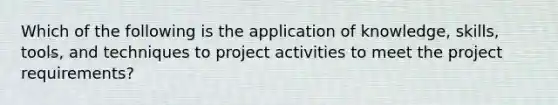 Which of the following is the application of knowledge, skills, tools, and techniques to project activities to meet the project requirements?