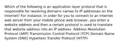 Which of the following is an application layer protocol that is responsible for resolving domains names to IP addresses on the Internet? For instance, in order for you to connect to an Internet web server from your mobile phone web browser, you enter a website address and then a certain protocol is used to translate that website address into an IP address. Address Resolution Protocol (ARP) Transmission Control Protocol (TCP) Domain Name System (DNS) Hypertext Transfer Protocol (HTTP)