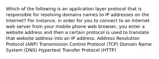 Which of the following is an application layer protocol that is responsible for resolving domains names to IP addresses on the Internet? For instance, in order for you to connect to an Internet web server from your mobile phone web browser, you enter a website address and then a certain protocol is used to translate that website address into an IP address. Address Resolution Protocol (ARP) Transmission Control Protocol (TCP) Domain Name System (DNS) Hypertext Transfer Protocol (HTTP)