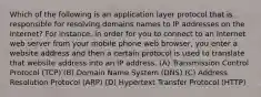 Which of the following is an application layer protocol that is responsible for resolving domains names to IP addresses on the Internet? For instance, in order for you to connect to an Internet web server from your mobile phone web browser, you enter a website address and then a certain protocol is used to translate that website address into an IP address. (A) Transmission Control Protocol (TCP) (B) Domain Name System (DNS) (C) Address Resolution Protocol (ARP) (D) Hypertext Transfer Protocol (HTTP)