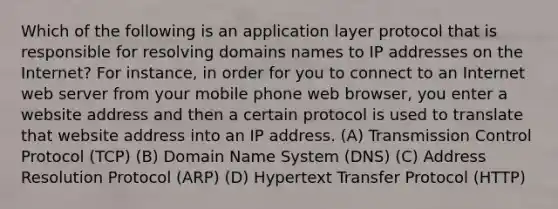 Which of the following is an application layer protocol that is responsible for resolving domains names to IP addresses on the Internet? For instance, in order for you to connect to an Internet web server from your mobile phone web browser, you enter a website address and then a certain protocol is used to translate that website address into an IP address. (A) Transmission Control Protocol (TCP) (B) Domain Name System (DNS) (C) Address Resolution Protocol (ARP) (D) Hypertext Transfer Protocol (HTTP)